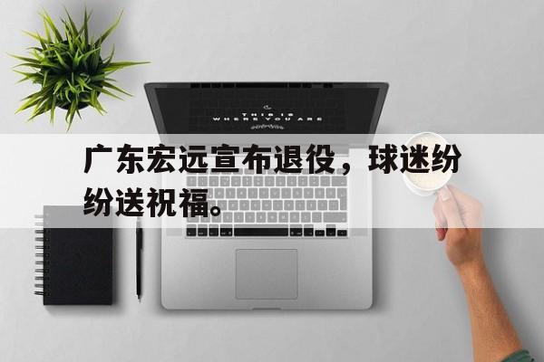 乐鱼-广东宏远宣布退役，球迷纷纷送祝福。