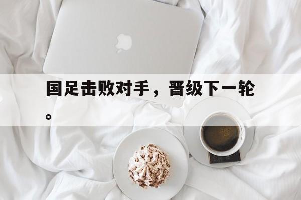 乐鱼app-国足击败对手，晋级下一轮。