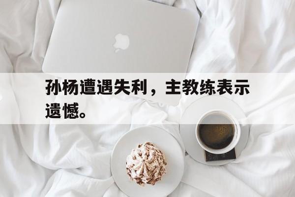 乐鱼-孙杨遭遇失利，主教练表示遗憾。