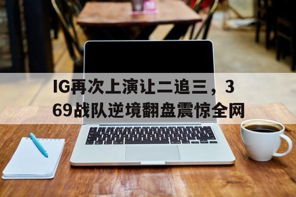 乐鱼官网-IG再次上演让二追三，369战队逆境翻盘震惊全网