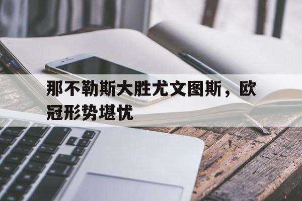 乐鱼-那不勒斯大胜尤文图斯，欧冠形势堪忧