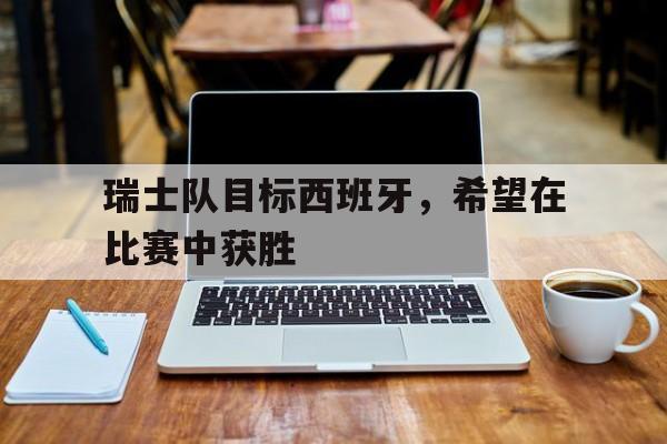 乐鱼官网-瑞士队目标西班牙，希望在比赛中获胜