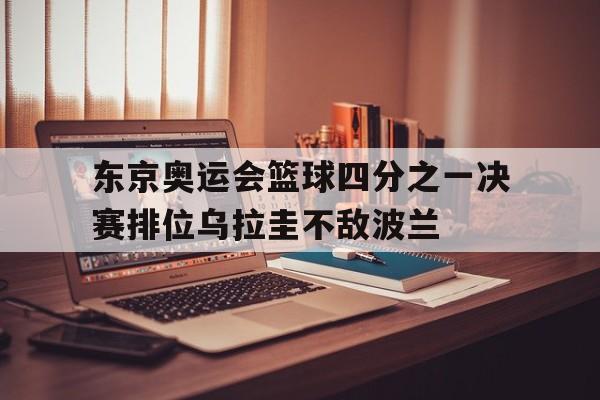 乐鱼官网-东京奥运会篮球四分之一决赛排位乌拉圭不敌波兰