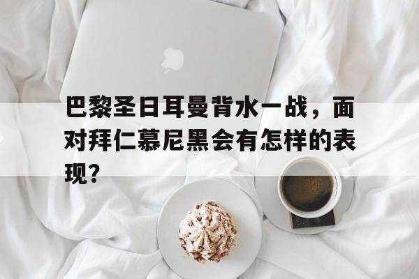 乐鱼官网-巴黎圣日耳曼背水一战，面对拜仁慕尼黑会有怎样的表现？