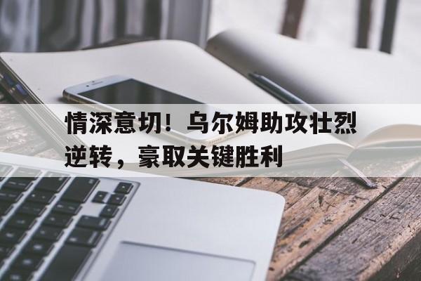 乐鱼官网-情深意切！乌尔姆助攻壮烈逆转，豪取关键胜利