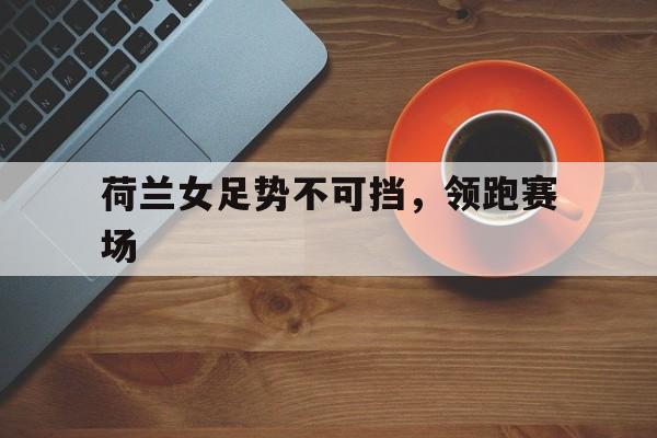 乐鱼app-荷兰女足势不可挡，领跑赛场