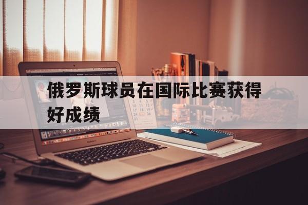 乐鱼-俄罗斯球员在国际比赛获得好成绩