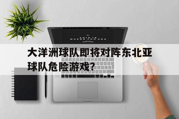 乐鱼官网-大洋洲球队即将对阵东北亚球队危险游戏？
