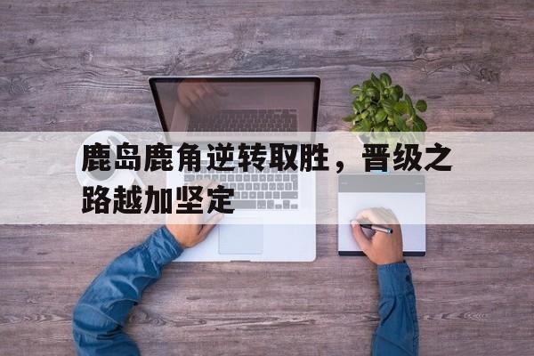 乐鱼app-鹿岛鹿角逆转取胜，晋级之路越加坚定