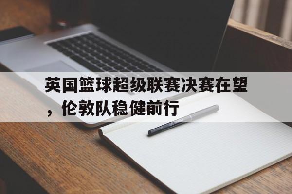 乐鱼app-英国篮球超级联赛决赛在望，伦敦队稳健前行