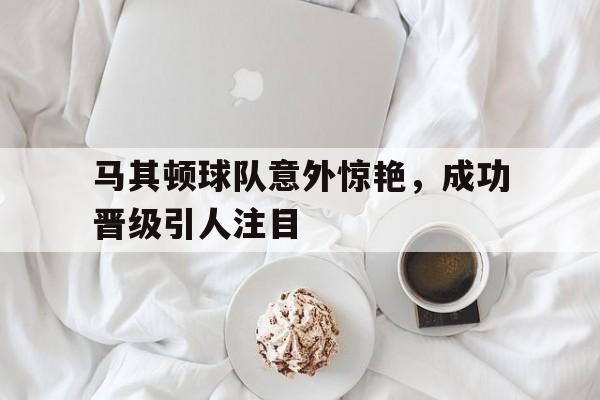 乐鱼官网-马其顿球队意外惊艳，成功晋级引人注目