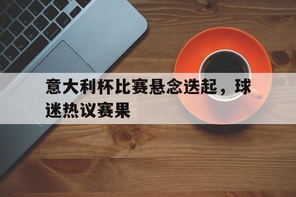 乐鱼app-意大利杯比赛悬念迭起，球迷热议赛果